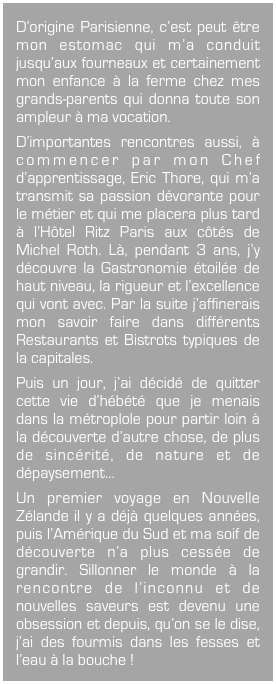 D’origine Parisienne, c’est peut être mon estomac qui m’a conduit jusqu’aux fourneaux et certainement mon enfance à la ferme chez mes grands-parents qui donna toute son ampleur à ma vocation.
D’importantes rencontres aussi, à commencer par mon Chef d’apprentissage, Eric Thore, qui m’a transmit sa passion dévorante pour le métier et qui me placera plus tard à l’Hôtel Ritz Paris aux côtés de Michel Roth. Là, pendant 3 ans, j’y découvre la Gastronomie étoilée de haut niveau, la rigueur et l’excellence qui vont avec. Par la suite j’affinerais mon savoir faire dans différents Restaurants et Bistrots typiques de la capitales.

Puis un jour, j’ai décidé de quitter cette vie d’hébété que je menais dans la métroplole pour partir loin à la découverte d’autre chose, de plus de sincérité, de nature et de dépaysement…

Un premier voyage en Nouvelle Zélande il y a déjà quelques années, puis l’Amérique du Sud et ma soif de découverte n’a plus cessée de grandir. Sillonner le monde à la rencontre de l’inconnu et de nouvelles saveurs est devenu une obsession et depuis, qu’on se le dise, j’ai des fourmis dans les fesses et l’eau à la bouche !